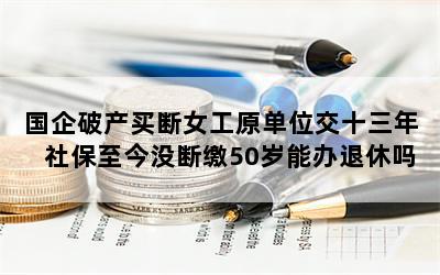 国企破产买断女工原单位交十三年社保至今没断缴50岁能办退休吗？