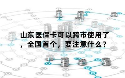 山东医保卡可以跨市使用了，全国首个，要注意什么？