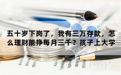 五十岁下岗了，我有三万存款，怎么理财能挣每月三千？孩子上大学费用？