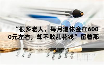 “很多老人，每月退休金在6000元左右，却不敢乱花钱”留着那些钱做什么用呢？