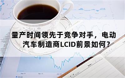 量产时间领先于竞争对手，电动汽车制造商LCID前景如何？