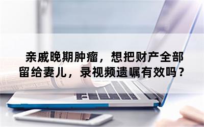 亲戚晚期肿瘤，想把财产全部留给妻儿，录视频遗嘱有效吗？