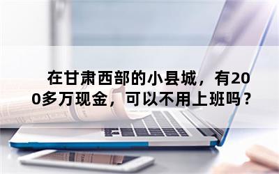 在甘肃西部的小县城，有200多万现金，可以不用上班吗？