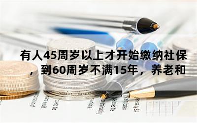 有人45周岁以上才开始缴纳社保，到60周岁不满15年，养老和医疗保险怎么办？