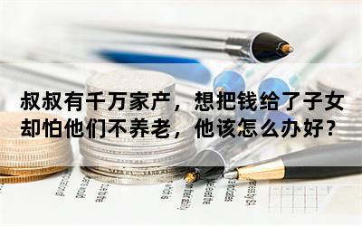 叔叔有千万家产，想把钱给了子女却怕他们不养老，他该怎么办好？