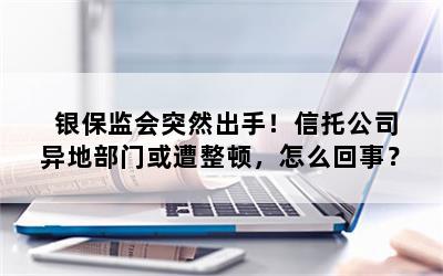 银保监会突然出手！信托公司异地部门或遭整顿，怎么回事？