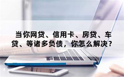 当你网贷、信用卡、房贷、车贷、等诸多负债，你怎么解决？