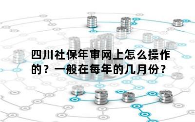 四川社保年审网上怎么操作的？一般在每年的几月份？