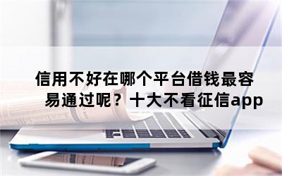 信用不好在哪个平台借钱最容易通过呢？十大不看征信app