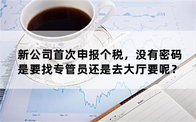 新公司首次申报个税，没有密码是要找专管员还是去大厅要呢？