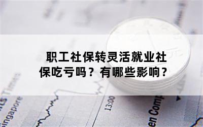 职工社保转灵活就业社保吃亏吗？有哪些影响？