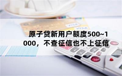 原子贷新用户额度500~1000，不查征信也不上征信