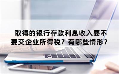 取得的银行存款利息收入要不要交企业所得税？有哪些情形？