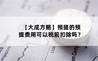 【大成方略】预提的预提费用可以税前扣除吗？