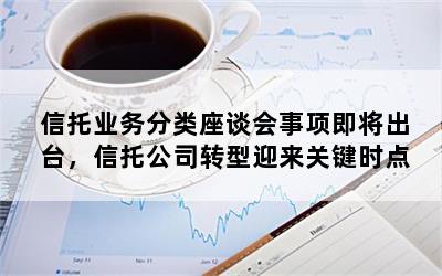 信托业务分类座谈会事项即将出台，信托公司转型迎来关键时点