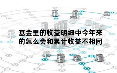 基金里的收益明细中今年来的怎么会和累计收益不相同