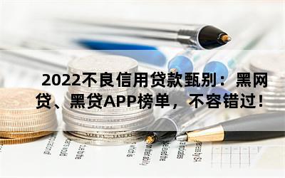 2022不良信用贷款甄别：黑网贷、黑贷APP榜单，不容错过！