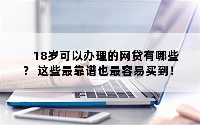 18岁可以办理的网贷有哪些？ 这些最靠谱也最容易买到！