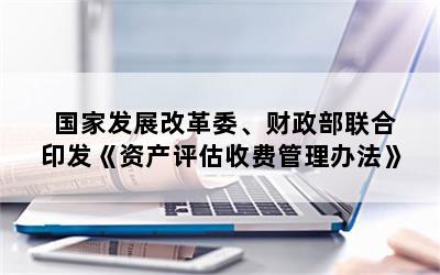 国家发展改革委、财政部联合印发《资产评估收费管理办法》