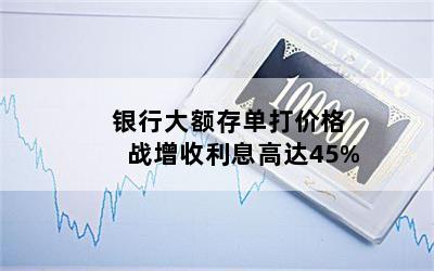 银行大额存单打价格战增收利息高达45%