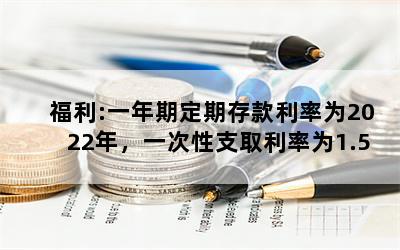 福利:一年期定期存款利率为2022年，一次性支取利率为1.5%