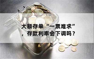 大额存单“一票难求”，存款利率会下调吗？