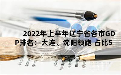 2022年上半年辽宁省各市GDP排名：大连、沈阳领跑 占比56.0%