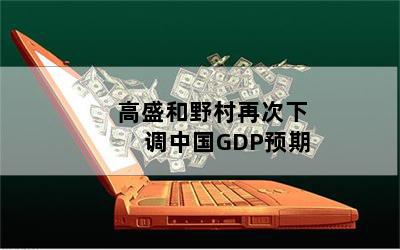 高盛和野村再次下调中国GDP预期