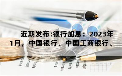 近期发布:银行加息：2023年1月，中国银行、中国工商银行、中国农业银行、交通银行、上海浦东发展银行