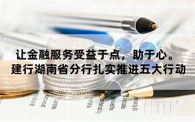 让金融服务受益于点，助于心。 建行湖南省分行扎实推进五大行动服务湖南“省强省会”战略