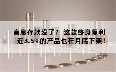 高息存款没了？ 这款终身复利近3.5%的产品也在月底下架！