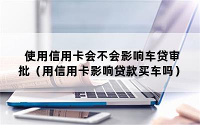 使用信用卡会不会影响车贷审批（用信用卡影响贷款买车吗）