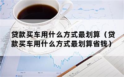 贷款买车用什么方式最划算（贷款买车用什么方式最划算省钱）