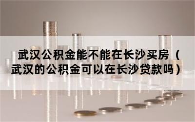 武汉公积金能不能在长沙买房（武汉的公积金可以在长沙贷款吗）