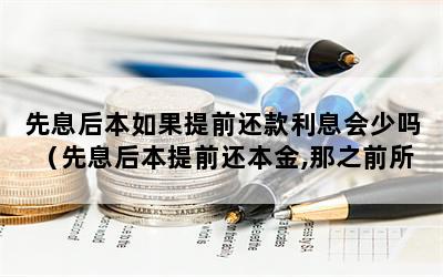 先息后本如果提前还款利息会少吗（先息后本提前还本金,那之前所还利息给退吗）