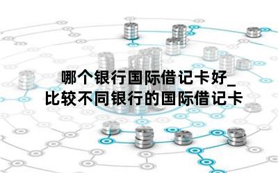  哪个银行国际借记卡好_比较不同银行的国际借记卡