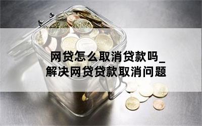 网贷怎么取消贷款吗_解决网贷贷款取消问题