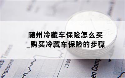 随州冷藏车保险怎么买_购买冷藏车保险的步骤