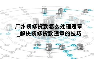 广州装修贷款怎么处理违章_解决装修贷款违章的技巧