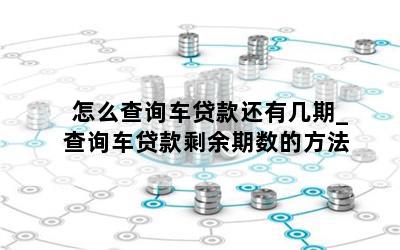 怎么查询车贷款还有几期_查询车贷款剩余期数的方法