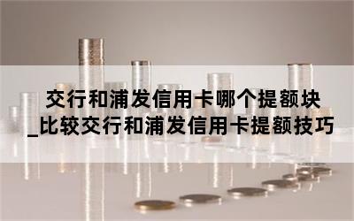  交行和浦发信用卡哪个提额块_比较交行和浦发信用卡提额技巧