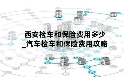  西安检车和保险费用多少_汽车检车和保险费用攻略