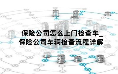 保险公司怎么上门检查车_保险公司车辆检查流程详解