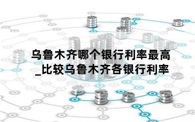 乌鲁木齐哪个银行利率最高_比较乌鲁木齐各银行利率