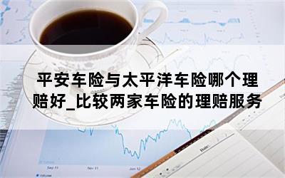  平安车险与太平洋车险哪个理赔好_比较两家车险的理赔服务