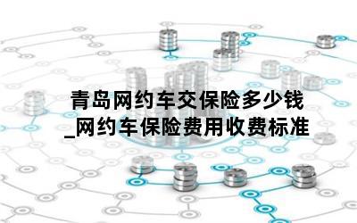  青岛网约车交保险多少钱_网约车保险费用收费标准