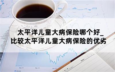  太平洋儿童大病保险哪个好_比较太平洋儿童大病保险的优劣