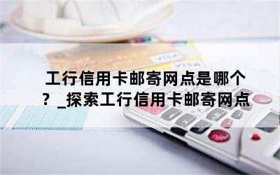  工行信用卡邮寄网点是哪个？_探索工行信用卡邮寄网点