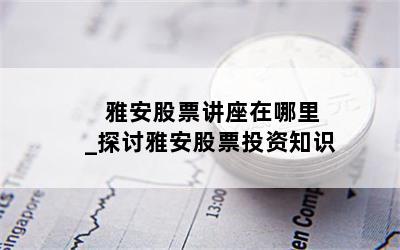  雅安股票讲座在哪里_探讨雅安股票投资知识