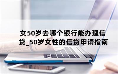 女50岁去哪个银行能办理信贷_50岁女性的信贷申请指南